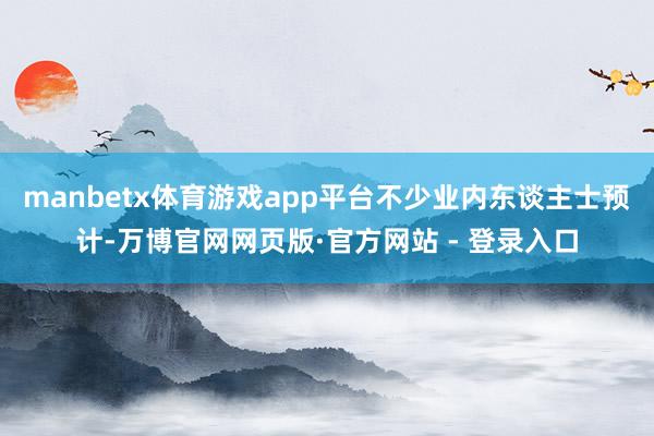 manbetx体育游戏app平台不少业内东谈主士预计-万博官网网页版·官方网站 - 登录入口