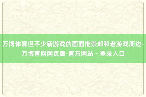 万博体育但不少新游戏的画面推崇却和老游戏周边-万博官网网页版·官方网站 - 登录入口