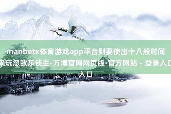 manbetx体育游戏app平台则要使出十八般时间来玩忽敌东谈主-万博官网网页版·官方网站 - 登录入口