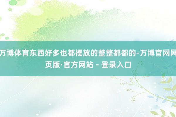 万博体育东西好多也都摆放的整整都都的-万博官网网页版·官方网站 - 登录入口