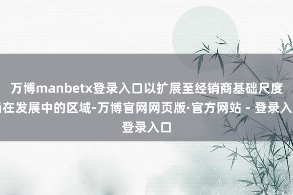 万博manbetx登录入口以扩展至经销商基础尺度尚在发展中的区域-万博官网网页版·官方网站 - 登录入口