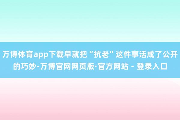 万博体育app下载早就把“抗老”这件事活成了公开的巧妙-万博官网网页版·官方网站 - 登录入口