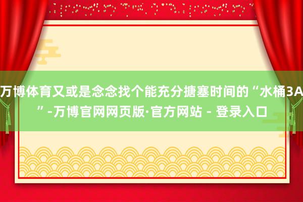 万博体育又或是念念找个能充分搪塞时间的“水桶3A”-万博官网网页版·官方网站 - 登录入口