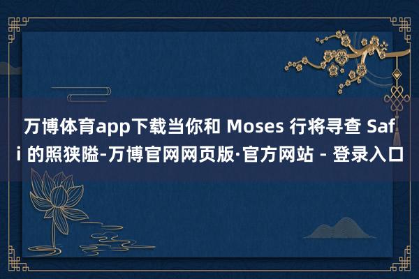 万博体育app下载当你和 Moses 行将寻查 Safi 的照狭隘-万博官网网页版·官方网站 - 登录入口