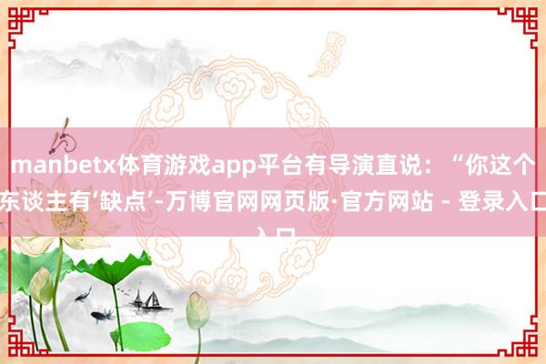 manbetx体育游戏app平台有导演直说：“你这个东谈主有‘缺点’-万博官网网页版·官方网站 - 登录入口