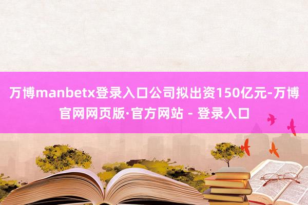 万博manbetx登录入口公司拟出资150亿元-万博官网网页版·官方网站 - 登录入口