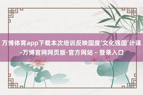 万博体育app下载本次培训反映国度‘文化强国’计谋-万博官网网页版·官方网站 - 登录入口