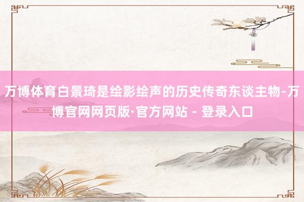 万博体育白景琦是绘影绘声的历史传奇东谈主物-万博官网网页版·官方网站 - 登录入口