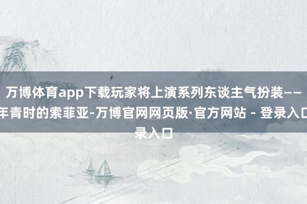 万博体育app下载玩家将上演系列东谈主气扮装——年青时的索菲亚-万博官网网页版·官方网站 - 登录入口