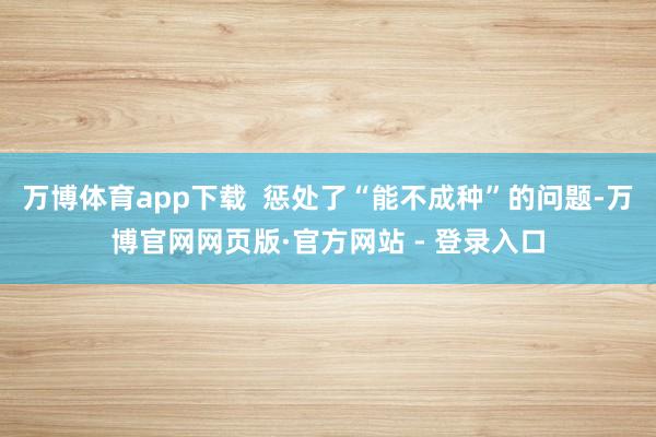 万博体育app下载  惩处了“能不成种”的问题-万博官网网页版·官方网站 - 登录入口