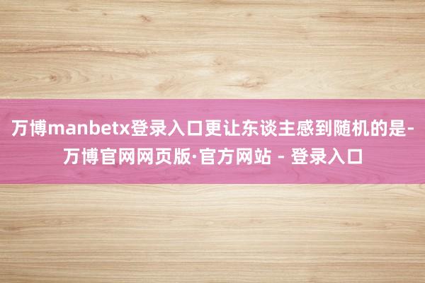 万博manbetx登录入口更让东谈主感到随机的是-万博官网网页版·官方网站 - 登录入口