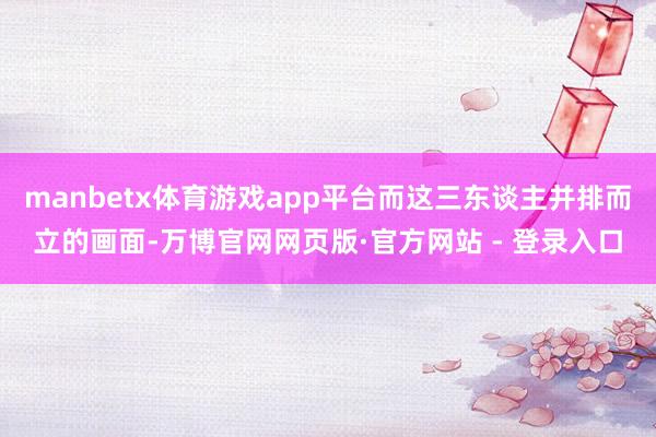 manbetx体育游戏app平台而这三东谈主并排而立的画面-万博官网网页版·官方网站 - 登录入口