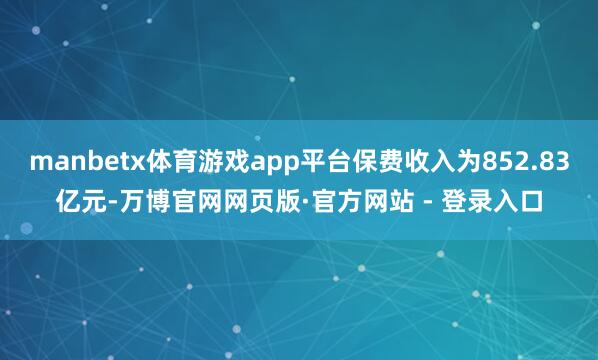manbetx体育游戏app平台保费收入为852.83亿元-万博官网网页版·官方网站 - 登录入口
