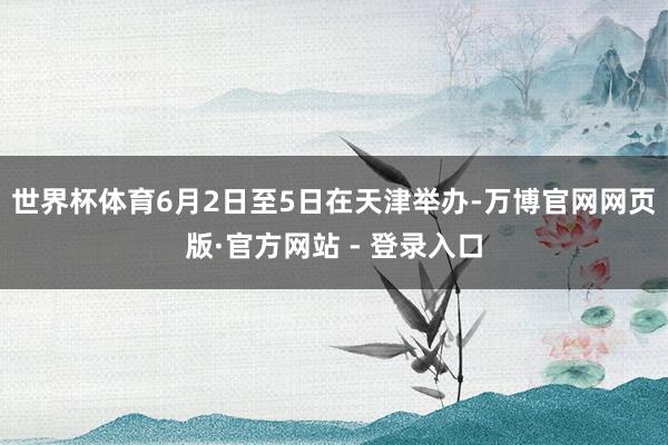 世界杯体育6月2日至5日在天津举办-万博官网网页版·官方网站 - 登录入口
