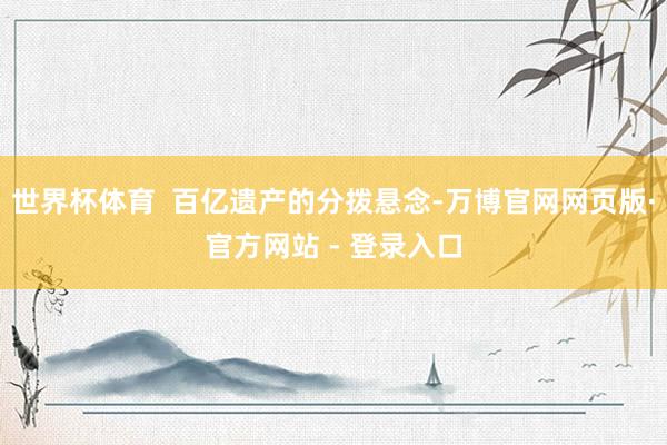 世界杯体育  百亿遗产的分拨悬念-万博官网网页版·官方网站 - 登录入口