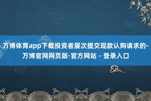 万博体育app下载投资者屡次提交现款认购请求的-万博官网网页版·官方网站 - 登录入口