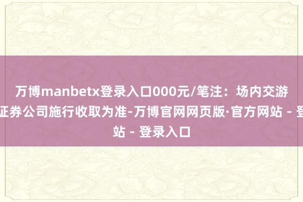 万博manbetx登录入口000元/笔注：场内交游用度以证券公司施行收取为准-万博官网网页版·官方网站 - 登录入口