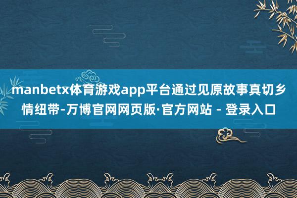 manbetx体育游戏app平台通过见原故事真切乡情纽带-万博官网网页版·官方网站 - 登录入口