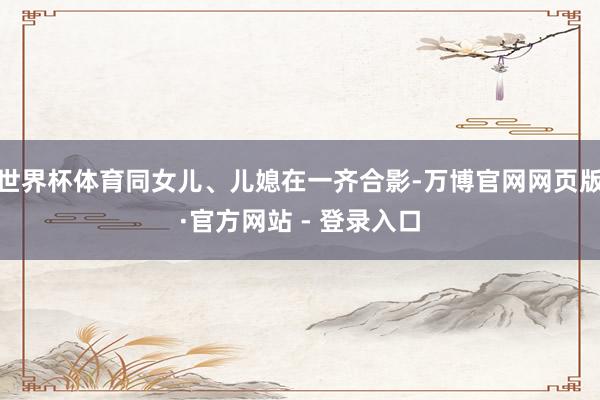 世界杯体育同女儿、儿媳在一齐合影-万博官网网页版·官方网站 - 登录入口