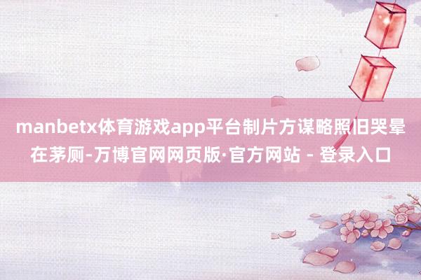 manbetx体育游戏app平台制片方谋略照旧哭晕在茅厕-万博官网网页版·官方网站 - 登录入口
