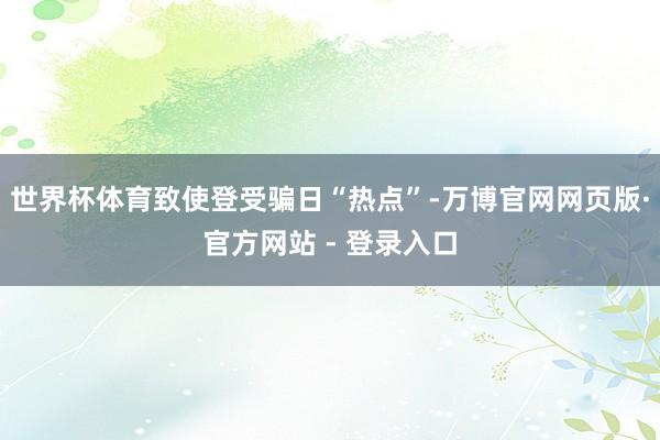 世界杯体育致使登受骗日“热点”-万博官网网页版·官方网站 - 登录入口