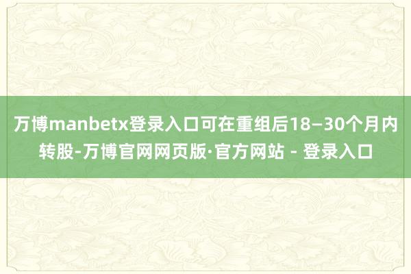 万博manbetx登录入口可在重组后18—30个月内转股-万博官网网页版·官方网站 - 登录入口