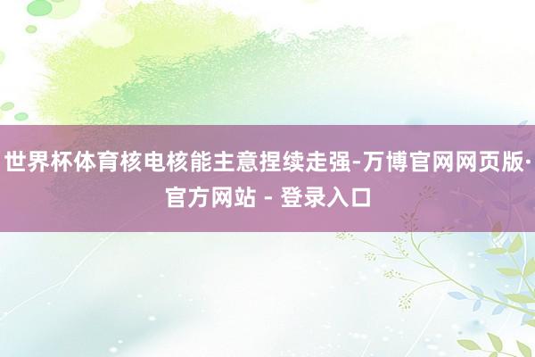 世界杯体育核电核能主意捏续走强-万博官网网页版·官方网站 - 登录入口