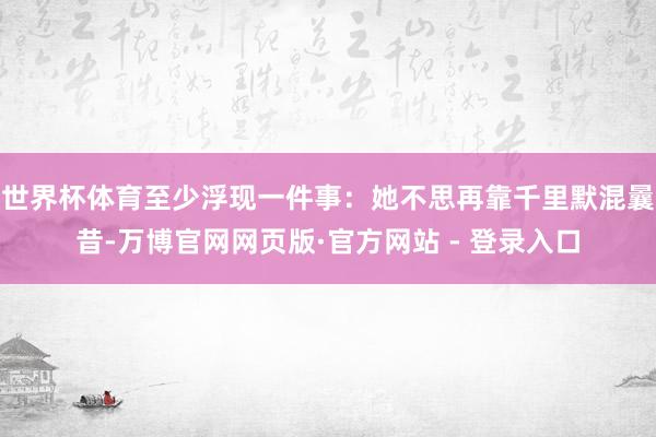 世界杯体育至少浮现一件事：她不思再靠千里默混曩昔-万博官网网页版·官方网站 - 登录入口