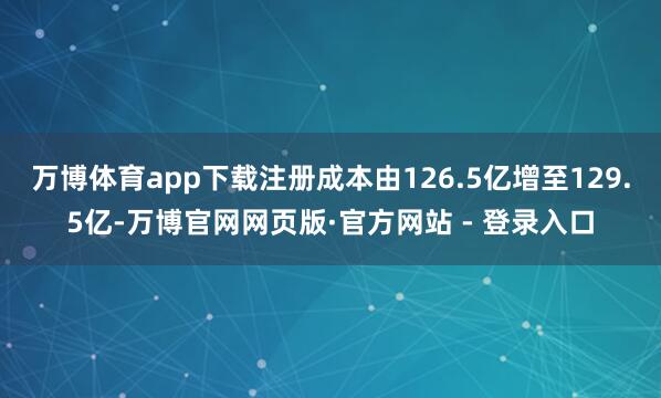 万博体育app下载注册成本由126.5亿增至129.5亿-万博官网网页版·官方网站 - 登录入口