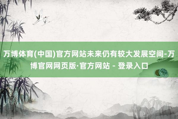 万博体育(中国)官方网站未来仍有较大发展空间-万博官网网页版·官方网站 - 登录入口