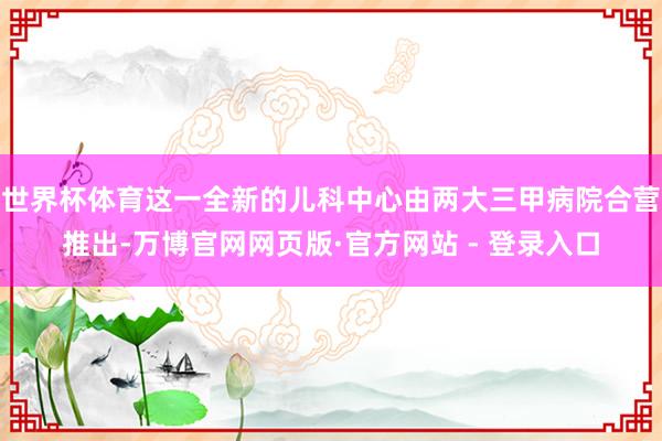 世界杯体育这一全新的儿科中心由两大三甲病院合营推出-万博官网网页版·官方网站 - 登录入口
