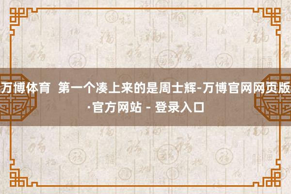 万博体育  第一个凑上来的是周士辉-万博官网网页版·官方网站 - 登录入口
