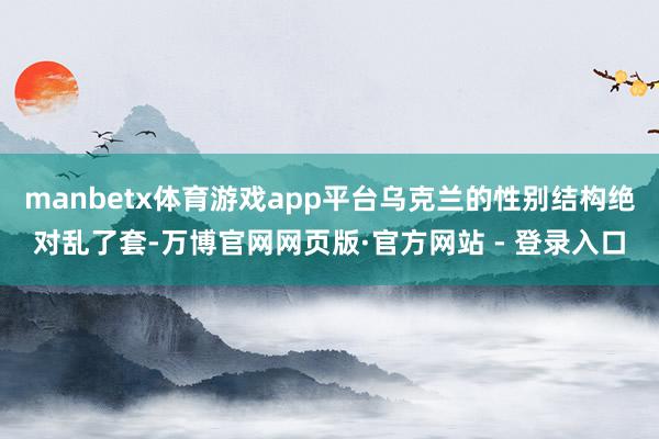 manbetx体育游戏app平台乌克兰的性别结构绝对乱了套-万博官网网页版·官方网站 - 登录入口