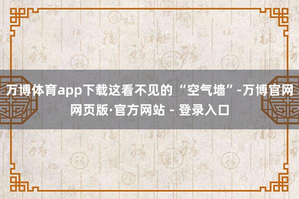 万博体育app下载这看不见的 “空气墙”-万博官网网页版·官方网站 - 登录入口