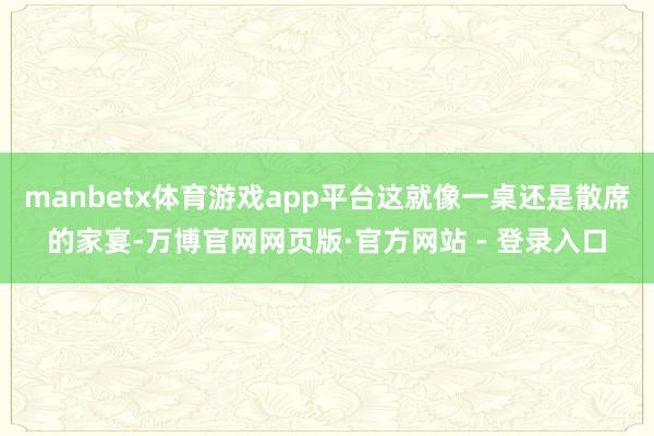 manbetx体育游戏app平台这就像一桌还是散席的家宴-万博官网网页版·官方网站 - 登录入口