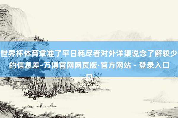 世界杯体育拿准了平日耗尽者对外洋渠说念了解较少的信息差-万博官网网页版·官方网站 - 登录入口