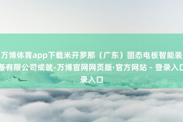 万博体育app下载米开罗那（广东）固态电板智能装备有限公司成就-万博官网网页版·官方网站 - 登录入口