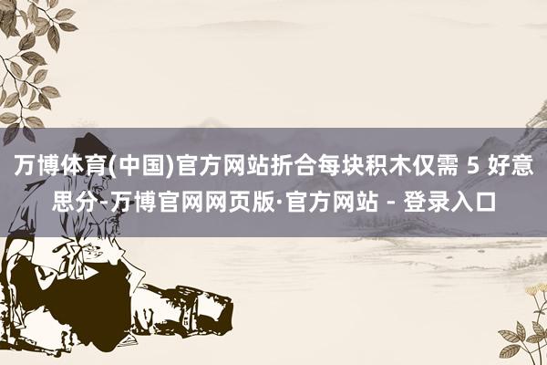 万博体育(中国)官方网站折合每块积木仅需 5 好意思分-万博官网网页版·官方网站 - 登录入口