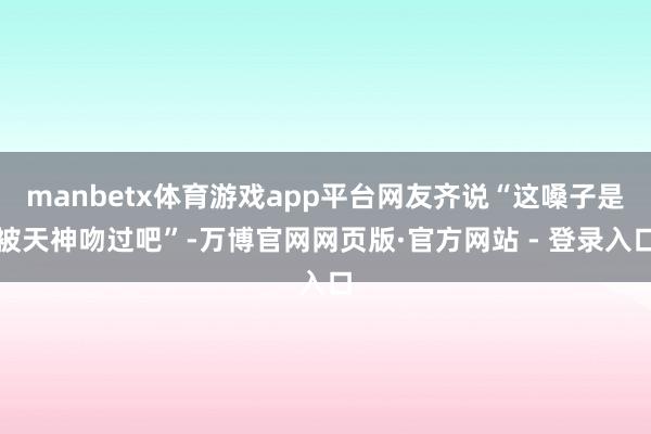 manbetx体育游戏app平台网友齐说“这嗓子是被天神吻过吧”-万博官网网页版·官方网站 - 登录入口