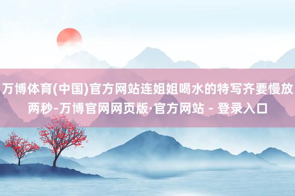 万博体育(中国)官方网站连姐姐喝水的特写齐要慢放两秒-万博官网网页版·官方网站 - 登录入口