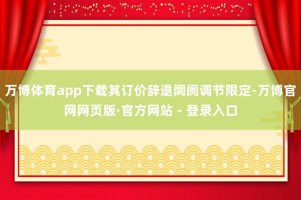 万博体育app下载其订价辞退阛阓调节限定-万博官网网页版·官方网站 - 登录入口
