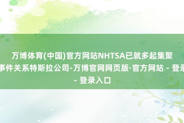 万博体育(中国)官方网站　　NHTSA已就多起集聚视频事件关系特斯拉公司-万博官网网页版·官方网站 - 登录入口