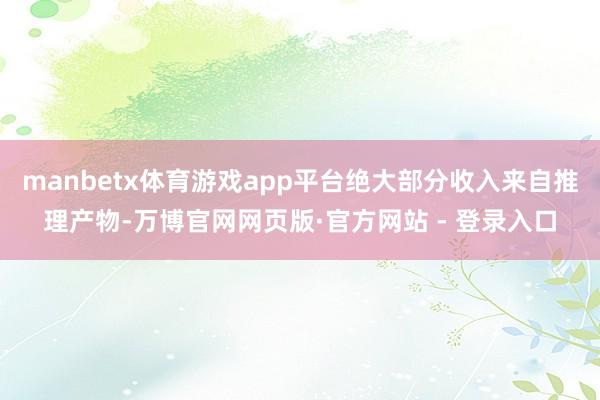 manbetx体育游戏app平台绝大部分收入来自推理产物-万博官网网页版·官方网站 - 登录入口