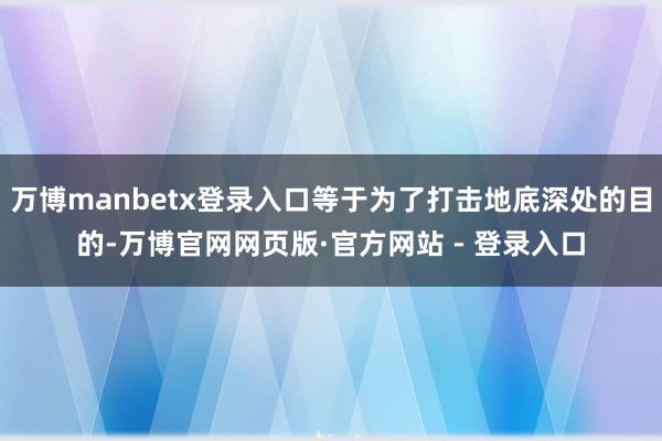 万博manbetx登录入口等于为了打击地底深处的目的-万博官网网页版·官方网站 - 登录入口