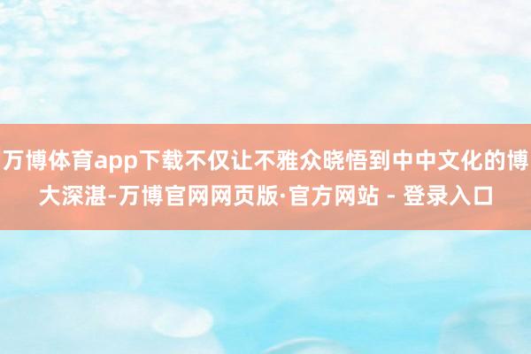 万博体育app下载不仅让不雅众晓悟到中中文化的博大深湛-万博官网网页版·官方网站 - 登录入口