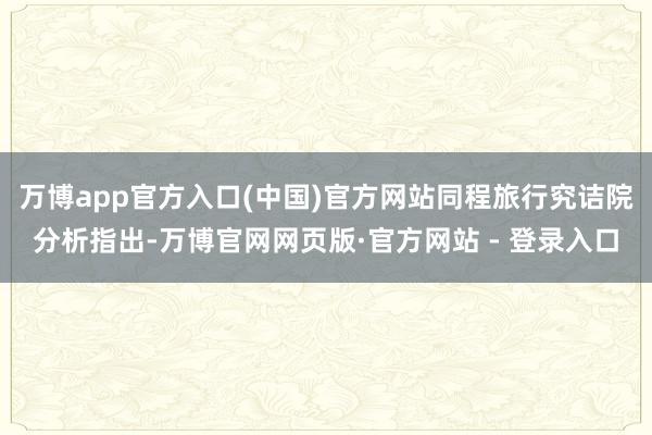 万博app官方入口(中国)官方网站同程旅行究诘院分析指出-万博官网网页版·官方网站 - 登录入口