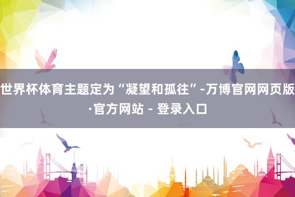 世界杯体育主题定为“凝望和孤往”-万博官网网页版·官方网站 - 登录入口