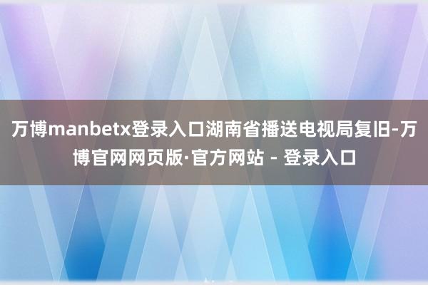 万博manbetx登录入口湖南省播送电视局复旧-万博官网网页版·官方网站 - 登录入口