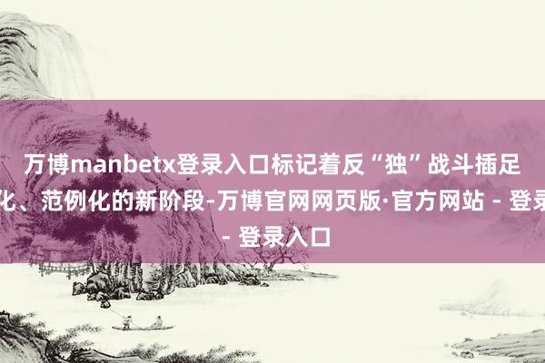 万博manbetx登录入口标记着反“独”战斗插足法治化、范例化的新阶段-万博官网网页版·官方网站 - 登录入口