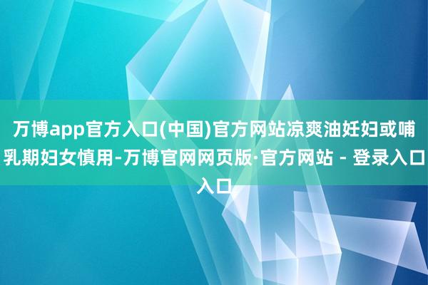 万博app官方入口(中国)官方网站凉爽油妊妇或哺乳期妇女慎用-万博官网网页版·官方网站 - 登录入口